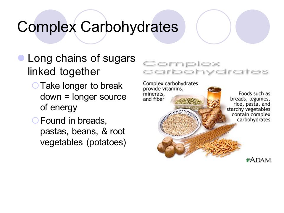 Complex Carbohydrates Long chains of sugars linked together  Take longer to break down = longer source of energy  Found in breads, pastas, beans, & root vegetables (potatoes)