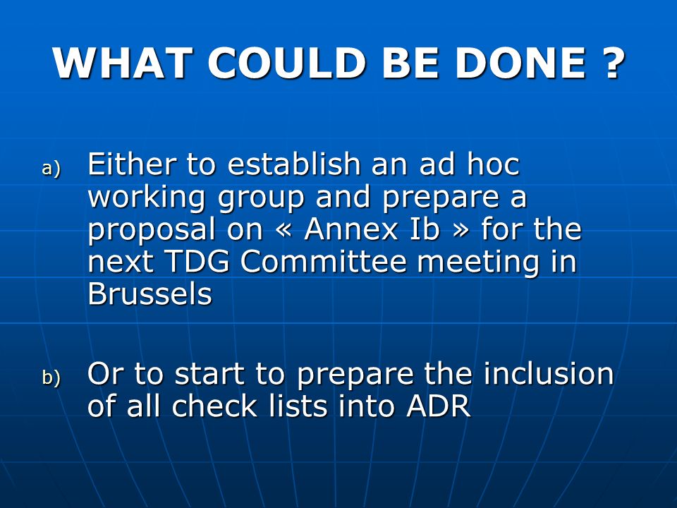 a) Either to establish an ad hoc working group and prepare a proposal on « Annex Ib » for the next TDG Committee meeting in Brussels b) Or to start to prepare the inclusion of all check lists into ADR WHAT COULD BE DONE
