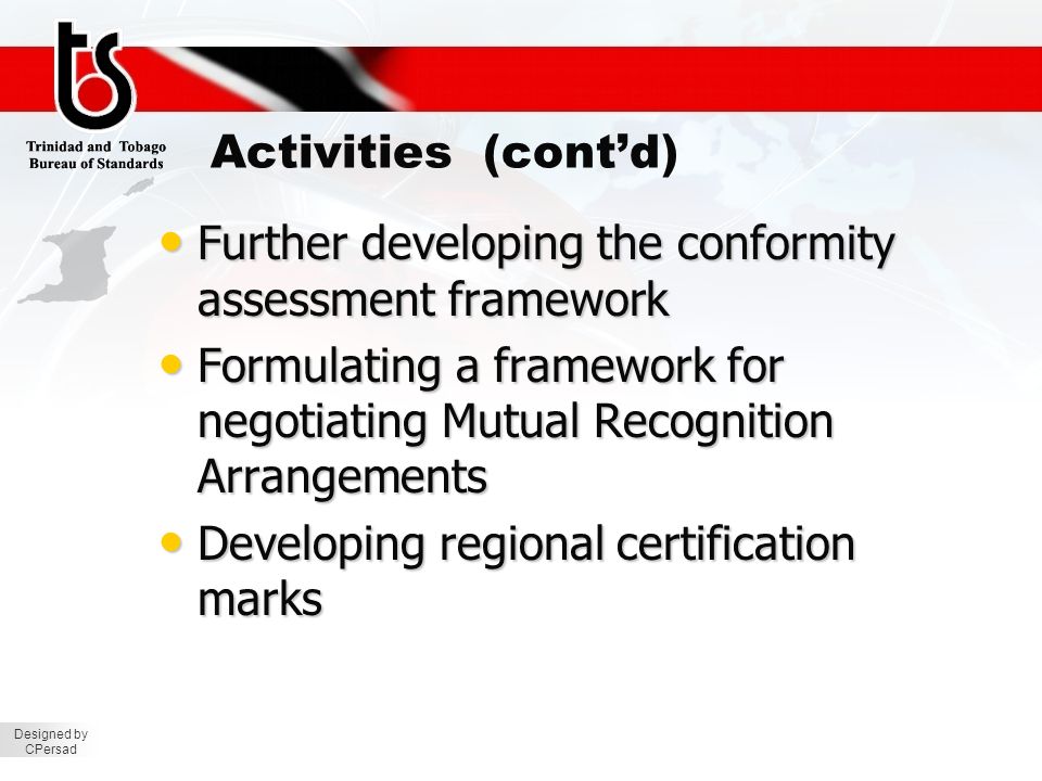Designed by CPersad Activities (cont’d) Further developing the conformity assessment framework Further developing the conformity assessment framework Formulating a framework for negotiating Mutual Recognition Arrangements Formulating a framework for negotiating Mutual Recognition Arrangements Developing regional certification marks Developing regional certification marks