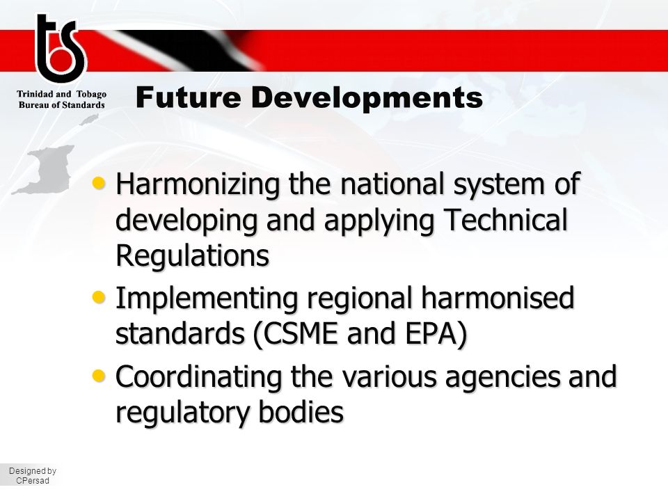 Designed by CPersad Future Developments Harmonizing the national system of developing and applying Technical Regulations Harmonizing the national system of developing and applying Technical Regulations Implementing regional harmonised standards (CSME and EPA) Implementing regional harmonised standards (CSME and EPA) Coordinating the various agencies and regulatory bodies Coordinating the various agencies and regulatory bodies