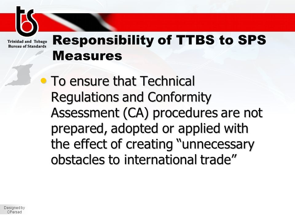 Designed by CPersad Responsibility of TTBS to SPS Measures To ensure that Technical Regulations and Conformity Assessment (CA) procedures are not prepared, adopted or applied with the effect of creating unnecessary obstacles to international trade To ensure that Technical Regulations and Conformity Assessment (CA) procedures are not prepared, adopted or applied with the effect of creating unnecessary obstacles to international trade