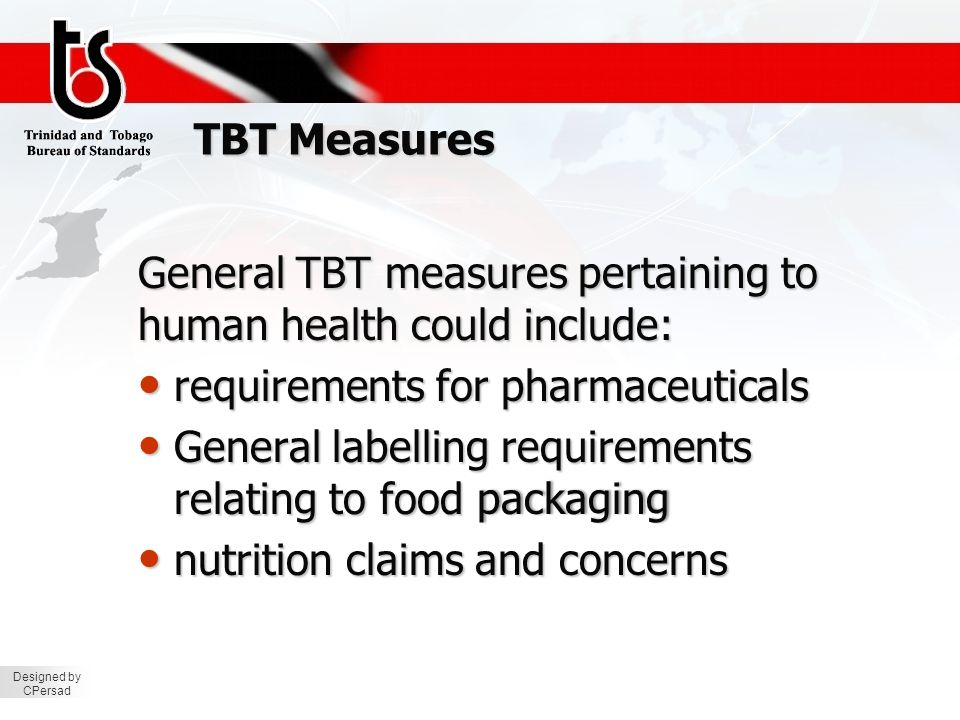 Designed by CPersad TBT Measures General TBT measures pertaining to human health could include: requirements for pharmaceuticals requirements for pharmaceuticals General labelling requirements relating to food packaging General labelling requirements relating to food packaging nutrition claims and concerns nutrition claims and concerns
