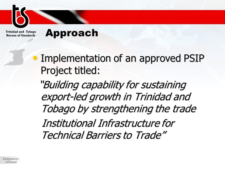 Designed by CPersad Approach Implementation of an approved PSIP Project titled: Implementation of an approved PSIP Project titled: Building capability for sustaining export-led growth in Trinidad and Tobago by strengthening the trade Building capability for sustaining export-led growth in Trinidad and Tobago by strengthening the trade Institutional Infrastructure for Technical Barriers to Trade Institutional Infrastructure for Technical Barriers to Trade