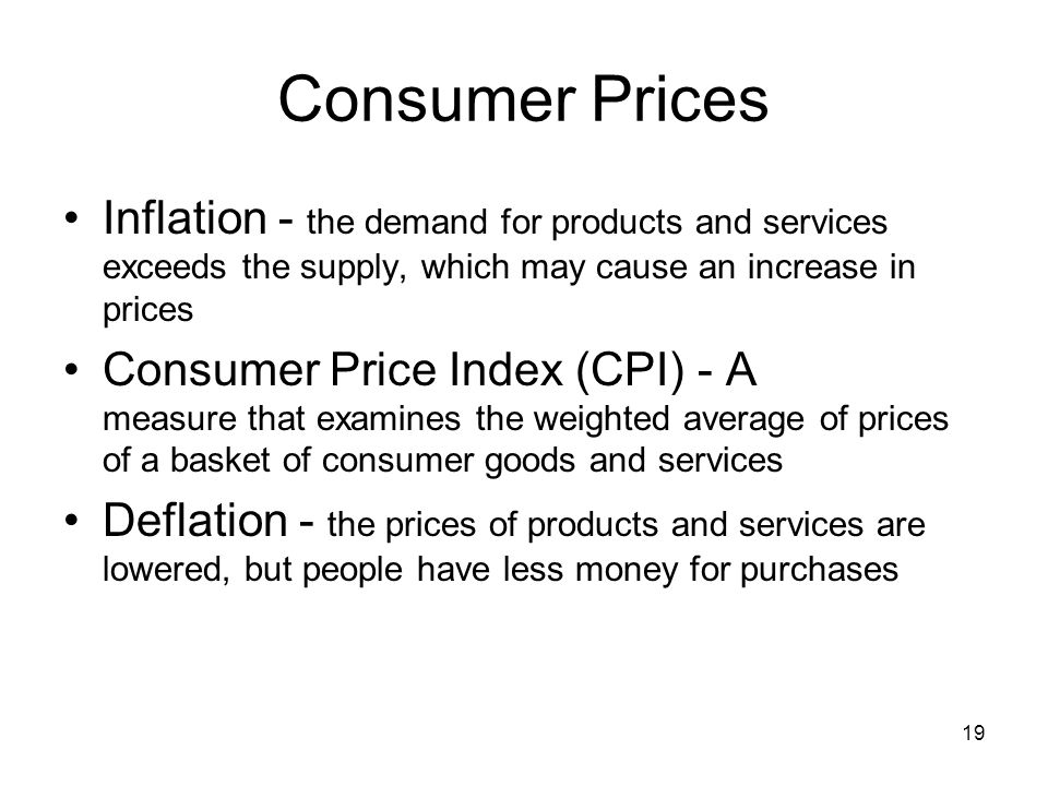 Consumer Prices Inflation - the demand for products and services exceeds the supply, which may cause an increase in prices Consumer Price Index (CPI) - A measure that examines the weighted average of prices of a basket of consumer goods and services Deflation - the prices of products and services are lowered, but people have less money for purchases 19