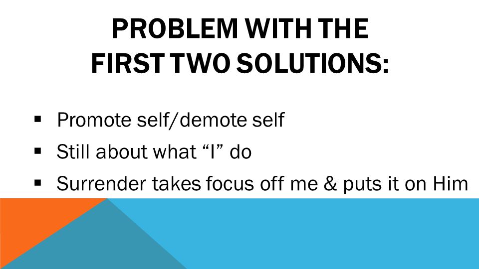 PROBLEM WITH THE FIRST TWO SOLUTIONS:  Promote self/demote self  Still about what I do  Surrender takes focus off me & puts it on Him