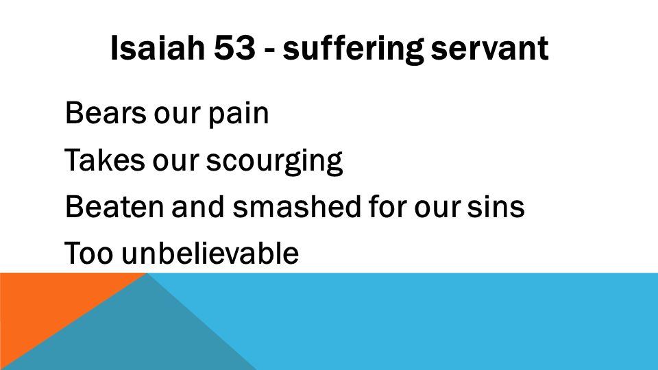 Isaiah 53 - suffering servant Bears our pain Takes our scourging Beaten and smashed for our sins Too unbelievable