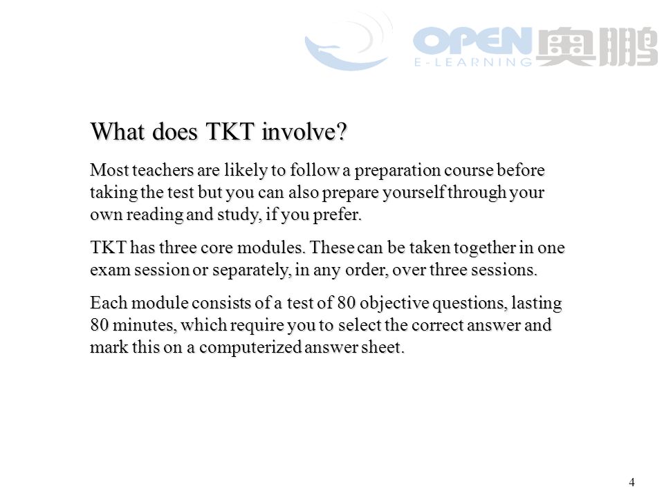 3 TKT has the following aims: to test candidates ’ knowledge of concepts related to language, language use and the background to and practice of language teaching and learning to test candidates ’ knowledge of concepts related to language, language use and the background to and practice of language teaching and learning to provide an easily accessible test about teaching English to speakers of other languages, which is prepared and delivered to international standards, and could be used by candidates to access further training, and enhance career opportunities to provide an easily accessible test about teaching English to speakers of other languages, which is prepared and delivered to international standards, and could be used by candidates to access further training, and enhance career opportunities to encourage teachers in their professional development by providing a step in a developmental framework of awards for teachers of English.