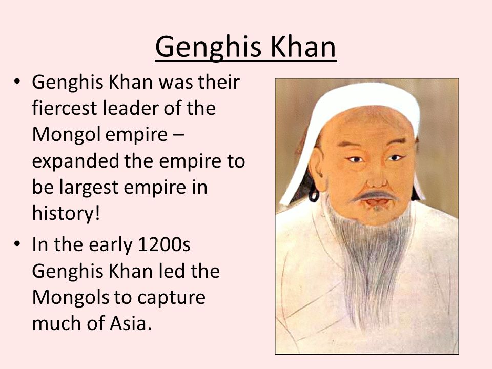 Genghis Khan Genghis Khan was their fiercest leader of the Mongol empire – expanded the empire to be largest empire in history.