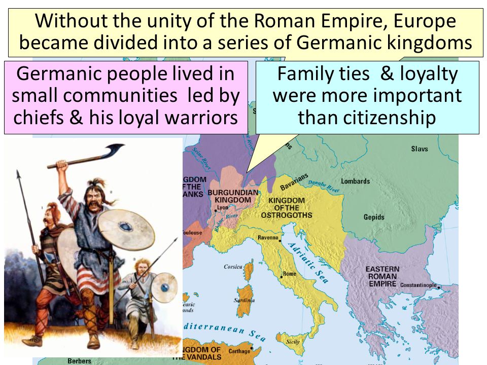 Germanic Tribes in the Middle Ages Without the unity of the Roman Empire, Europe became divided into a series of Germanic kingdoms Germanic people lived in small communities led by chiefs & his loyal warriors Family ties & loyalty were more important than citizenship