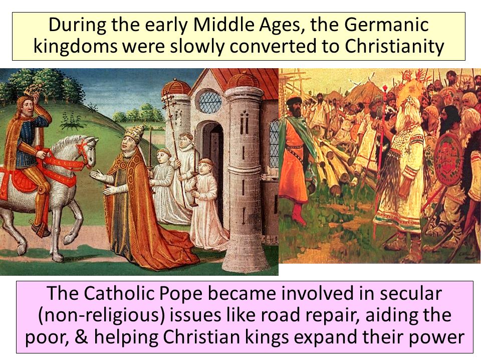 The Spread of Christianity During the early Middle Ages, the Germanic kingdoms were slowly converted to Christianity The Catholic Pope became involved in secular (non-religious) issues like road repair, aiding the poor, & helping Christian kings expand their power