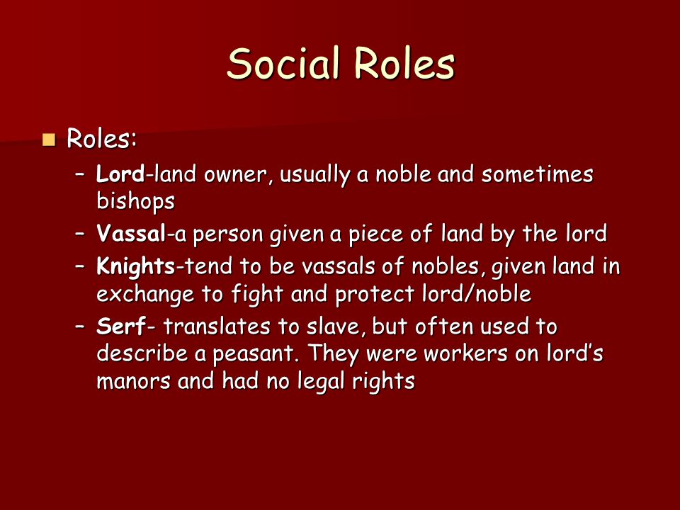 Social Roles Roles: Roles: –Lord-land owner, usually a noble and sometimes bishops –Vassal-a person given a piece of land by the lord –Knights-tend to be vassals of nobles, given land in exchange to fight and protect lord/noble –Serf- translates to slave, but often used to describe a peasant.