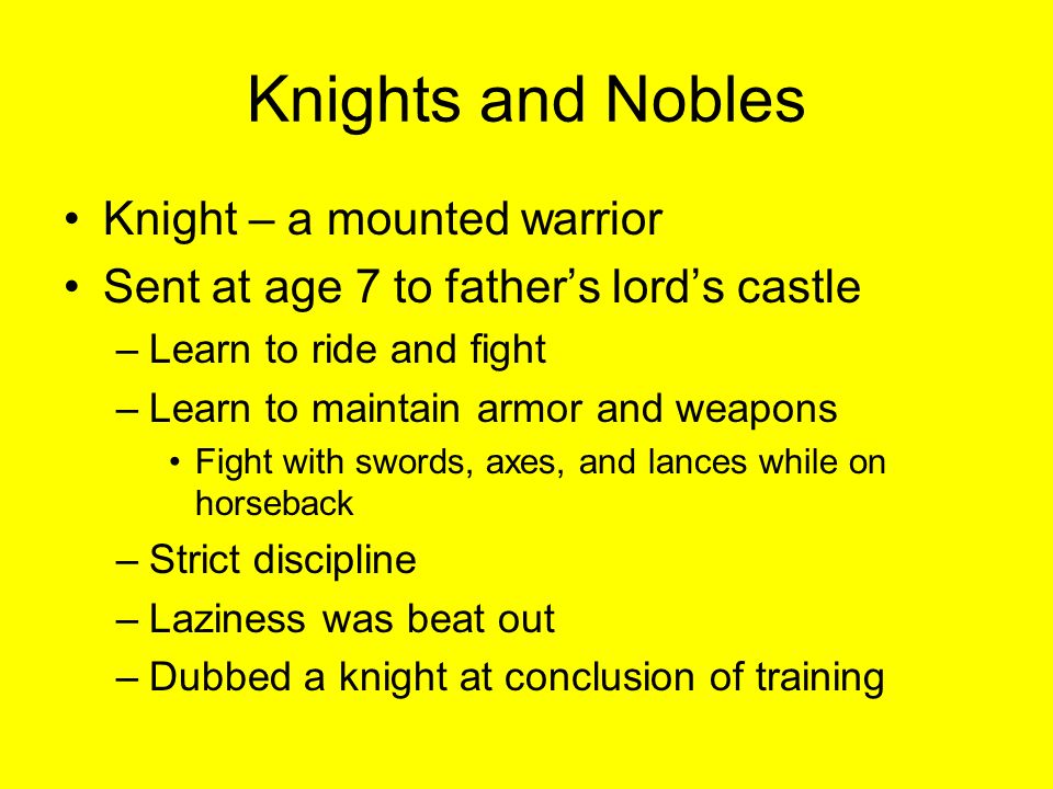 Knights and Nobles Knight – a mounted warrior Sent at age 7 to father’s lord’s castle –Learn to ride and fight –Learn to maintain armor and weapons Fight with swords, axes, and lances while on horseback –Strict discipline –Laziness was beat out –Dubbed a knight at conclusion of training