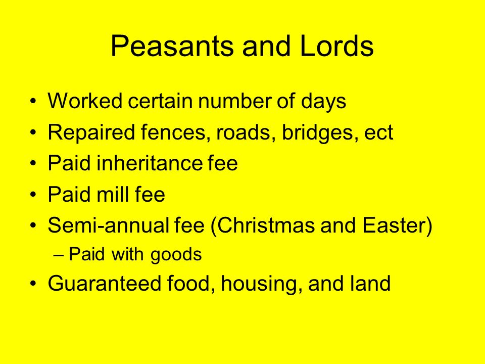 Peasants and Lords Worked certain number of days Repaired fences, roads, bridges, ect Paid inheritance fee Paid mill fee Semi-annual fee (Christmas and Easter) –Paid with goods Guaranteed food, housing, and land