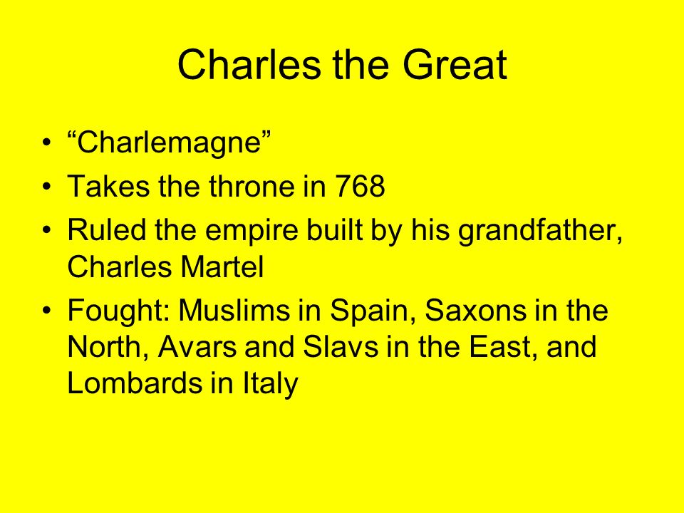 Charles the Great Charlemagne Takes the throne in 768 Ruled the empire built by his grandfather, Charles Martel Fought: Muslims in Spain, Saxons in the North, Avars and Slavs in the East, and Lombards in Italy