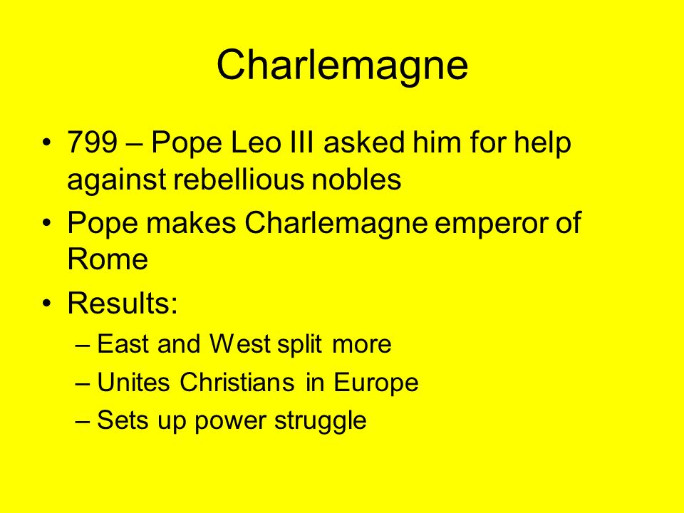 Charlemagne 799 – Pope Leo III asked him for help against rebellious nobles Pope makes Charlemagne emperor of Rome Results: –East and West split more –Unites Christians in Europe –Sets up power struggle