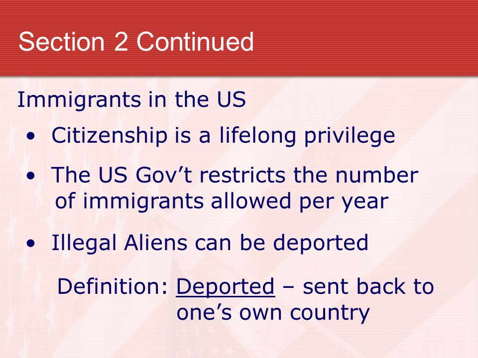 Section 2 Continued Immigrants in the US Citizenship is a lifelong privilege The US Gov’t restricts the number of immigrants allowed per year Illegal Aliens can be deported Definition: Deported – sent back to one’s own country