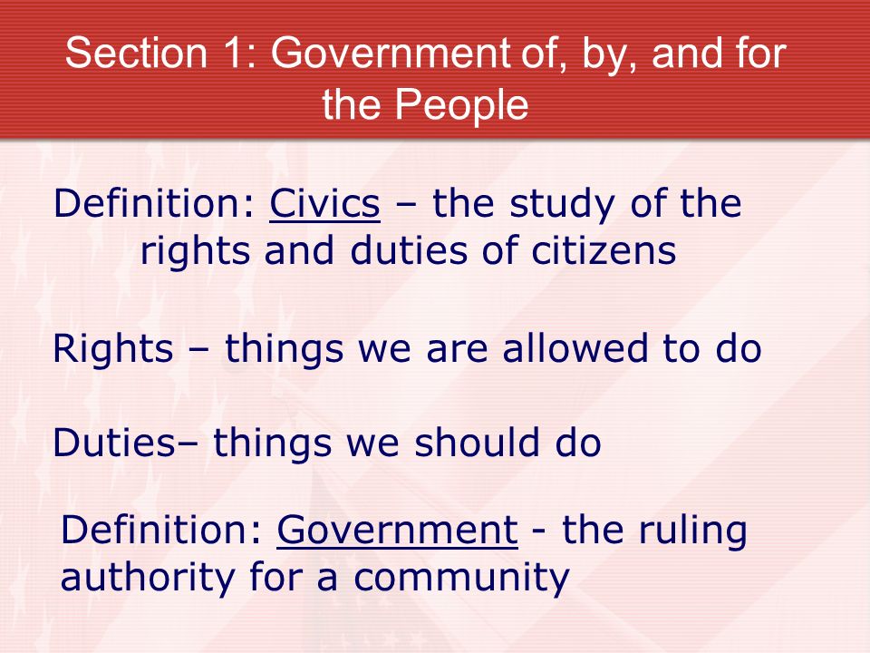Section 1: Government of, by, and for the People Rights – things we are allowed to do Duties– things we should do Definition: Civics – the study of the rights and duties of citizens Definition: Government - the ruling authority for a community
