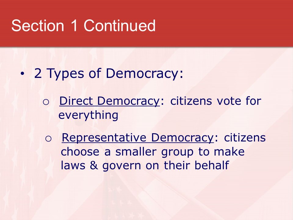 Section 1 Continued 2 Types of Democracy: o Direct Democracy: citizens vote for everything o Representative Democracy: citizens choose a smaller group to make laws & govern on their behalf