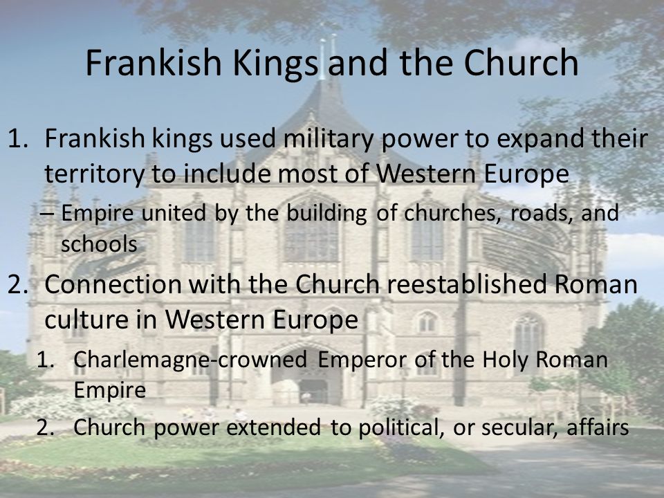 Frankish Kings and the Church 1.Frankish kings used military power to expand their territory to include most of Western Europe – Empire united by the building of churches, roads, and schools 2.Connection with the Church reestablished Roman culture in Western Europe 1.Charlemagne-crowned Emperor of the Holy Roman Empire 2.Church power extended to political, or secular, affairs