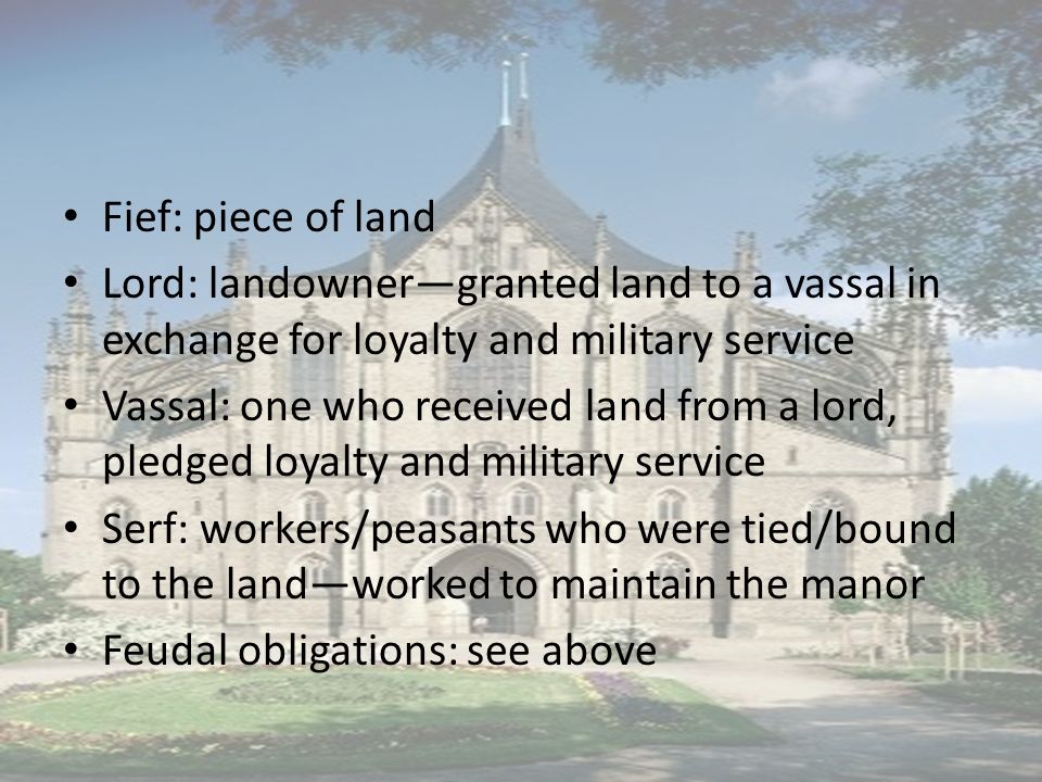 Fief: piece of land Lord: landowner—granted land to a vassal in exchange for loyalty and military service Vassal: one who received land from a lord, pledged loyalty and military service Serf: workers/peasants who were tied/bound to the land—worked to maintain the manor Feudal obligations: see above