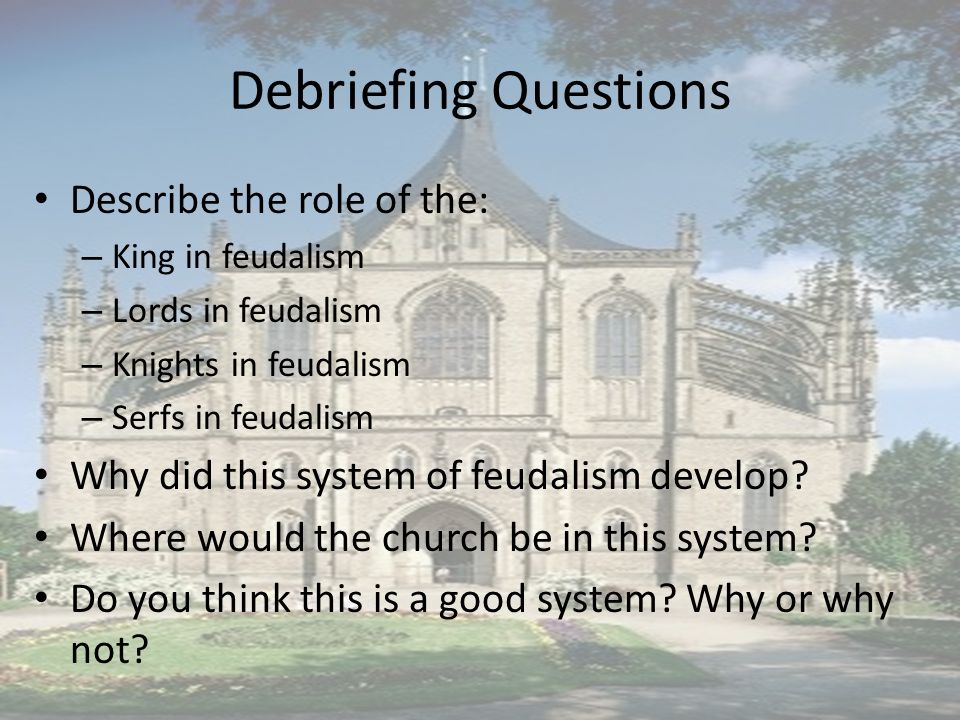 Debriefing Questions Describe the role of the: – King in feudalism – Lords in feudalism – Knights in feudalism – Serfs in feudalism Why did this system of feudalism develop.