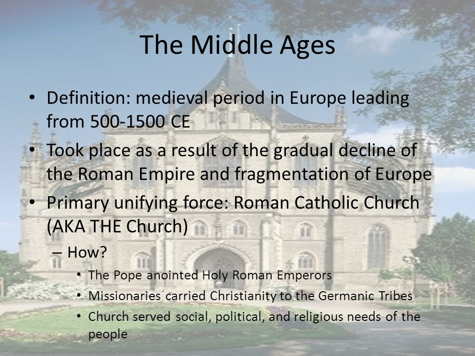 The Middle Ages Definition: medieval period in Europe leading from CE Took place as a result of the gradual decline of the Roman Empire and fragmentation of Europe Primary unifying force: Roman Catholic Church (AKA THE Church) – How.