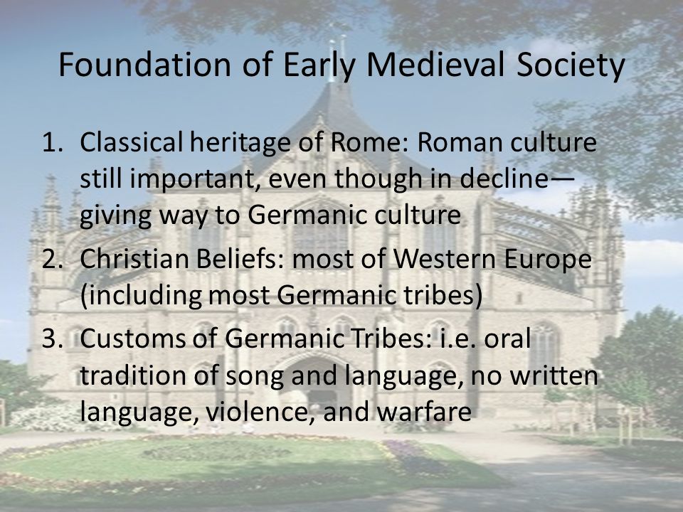 Foundation of Early Medieval Society 1.Classical heritage of Rome: Roman culture still important, even though in decline— giving way to Germanic culture 2.Christian Beliefs: most of Western Europe (including most Germanic tribes) 3.Customs of Germanic Tribes: i.e.