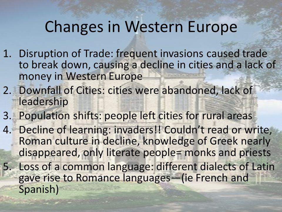 Changes in Western Europe 1.Disruption of Trade: frequent invasions caused trade to break down, causing a decline in cities and a lack of money in Western Europe 2.Downfall of Cities: cities were abandoned, lack of leadership 3.Population shifts: people left cities for rural areas 4.Decline of learning: invaders!.
