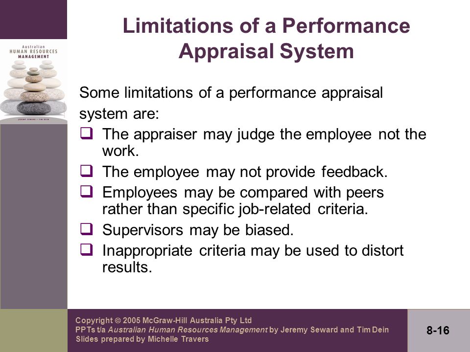 Copyright  2005 McGraw-Hill Australia Pty Ltd PPTs t/a Australian Human Resources Management by Jeremy Seward and Tim Dein Slides prepared by Michelle Travers 8-16 Limitations of a Performance Appraisal System Some limitations of a performance appraisal system are:  The appraiser may judge the employee not the work.