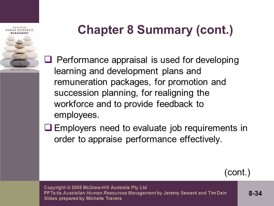 Copyright  2005 McGraw-Hill Australia Pty Ltd PPTs t/a Australian Human Resources Management by Jeremy Seward and Tim Dein Slides prepared by Michelle Travers 8-34 Chapter 8 Summary (cont.)  Performance appraisal is used for developing learning and development plans and remuneration packages, for promotion and succession planning, for realigning the workforce and to provide feedback to employees.