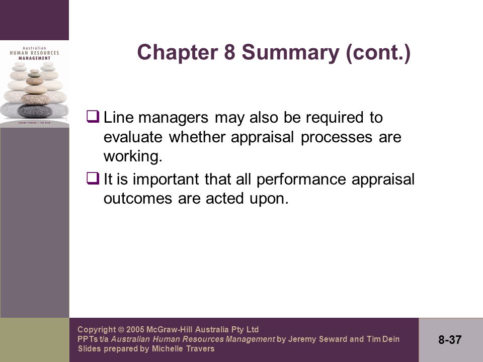 Copyright  2005 McGraw-Hill Australia Pty Ltd PPTs t/a Australian Human Resources Management by Jeremy Seward and Tim Dein Slides prepared by Michelle Travers 8-37 Chapter 8 Summary (cont.)  Line managers may also be required to evaluate whether appraisal processes are working.