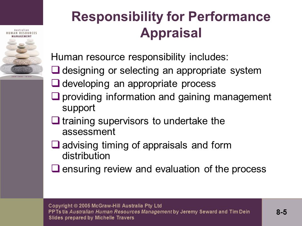 Copyright  2005 McGraw-Hill Australia Pty Ltd PPTs t/a Australian Human Resources Management by Jeremy Seward and Tim Dein Slides prepared by Michelle Travers 8-5 Responsibility for Performance Appraisal Human resource responsibility includes:  designing or selecting an appropriate system  developing an appropriate process  providing information and gaining management support  training supervisors to undertake the assessment  advising timing of appraisals and form distribution  ensuring review and evaluation of the process