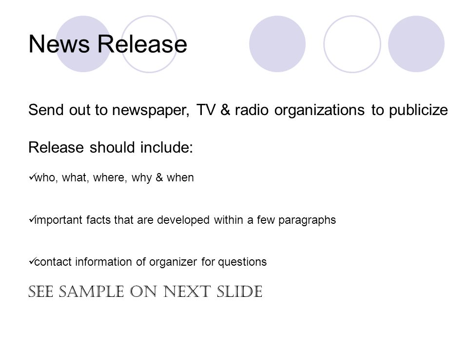 News Release Send out to newspaper, TV & radio organizations to publicize Release should include: who, what, where, why & when important facts that are developed within a few paragraphs contact information of organizer for questions See Sample on next slide