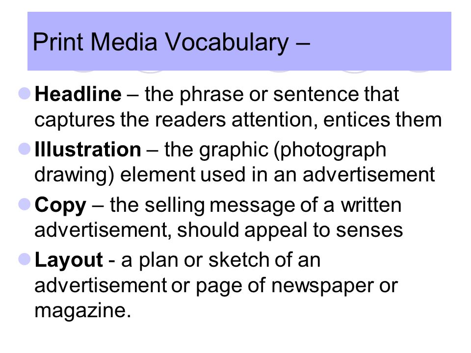 Print Media Vocabulary Headline – the phrase or sentence that captures the readers attention, entices them Illustration – the graphic (photograph drawing) element used in an advertisement Copy – the selling message of a written advertisement, should appeal to senses Layout - a plan or sketch of an advertisement or page of newspaper or magazine.