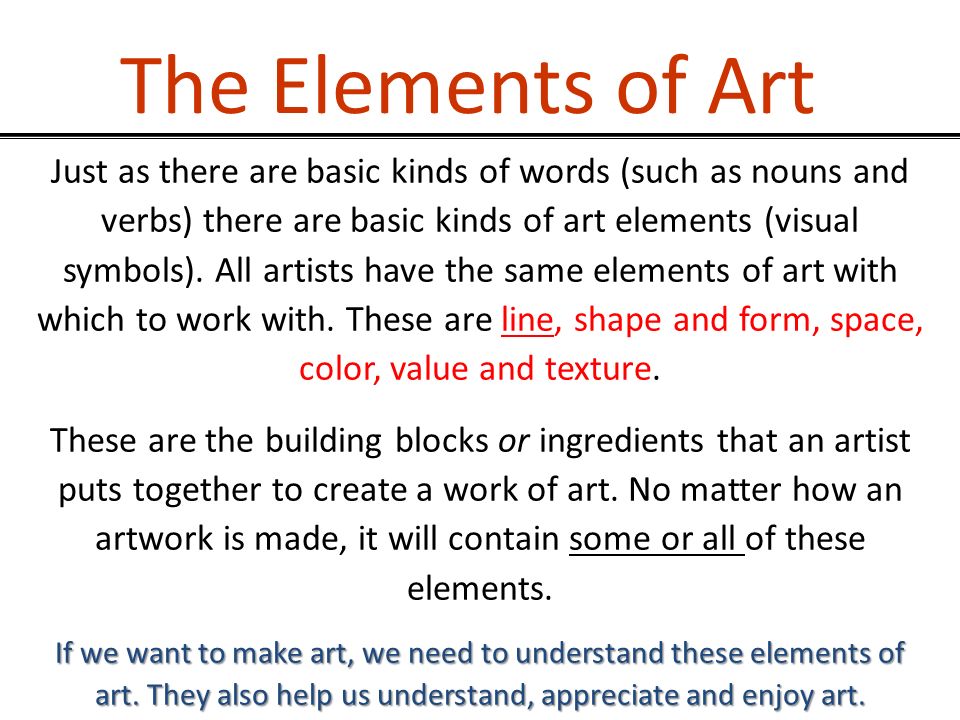 The Elements of Art Just as there are basic kinds of words (such as nouns and verbs) there are basic kinds of art elements (visual symbols).