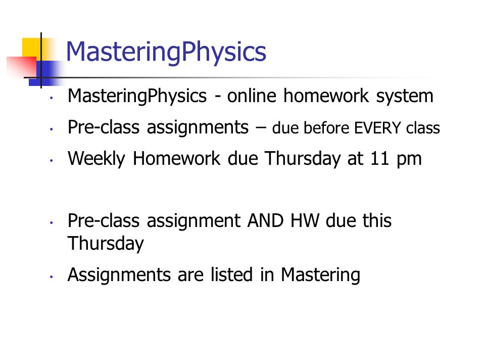 MasteringPhysics MasteringPhysics - online homework system Pre-class assignments – due before EVERY class Weekly Homework due Thursday at 11 pm Pre-class assignment AND HW due this Thursday Assignments are listed in Mastering
