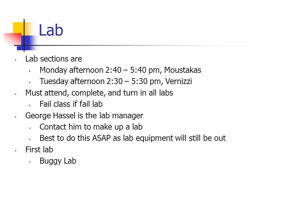 Lab Lab sections are Monday afternoon 2:40 – 5:40 pm, Moustakas Tuesday afternoon 2:30 – 5:30 pm, Vernizzi Must attend, complete, and turn in all labs Fail class if fail lab George Hassel is the lab manager Contact him to make up a lab Best to do this ASAP as lab equipment will still be out First lab Buggy Lab