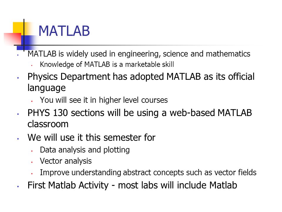 MATLAB MATLAB is widely used in engineering, science and mathematics Knowledge of MATLAB is a marketable skill Physics Department has adopted MATLAB as its official language You will see it in higher level courses PHYS 130 sections will be using a web-based MATLAB classroom We will use it this semester for Data analysis and plotting Vector analysis Improve understanding abstract concepts such as vector fields First Matlab Activity - most labs will include Matlab