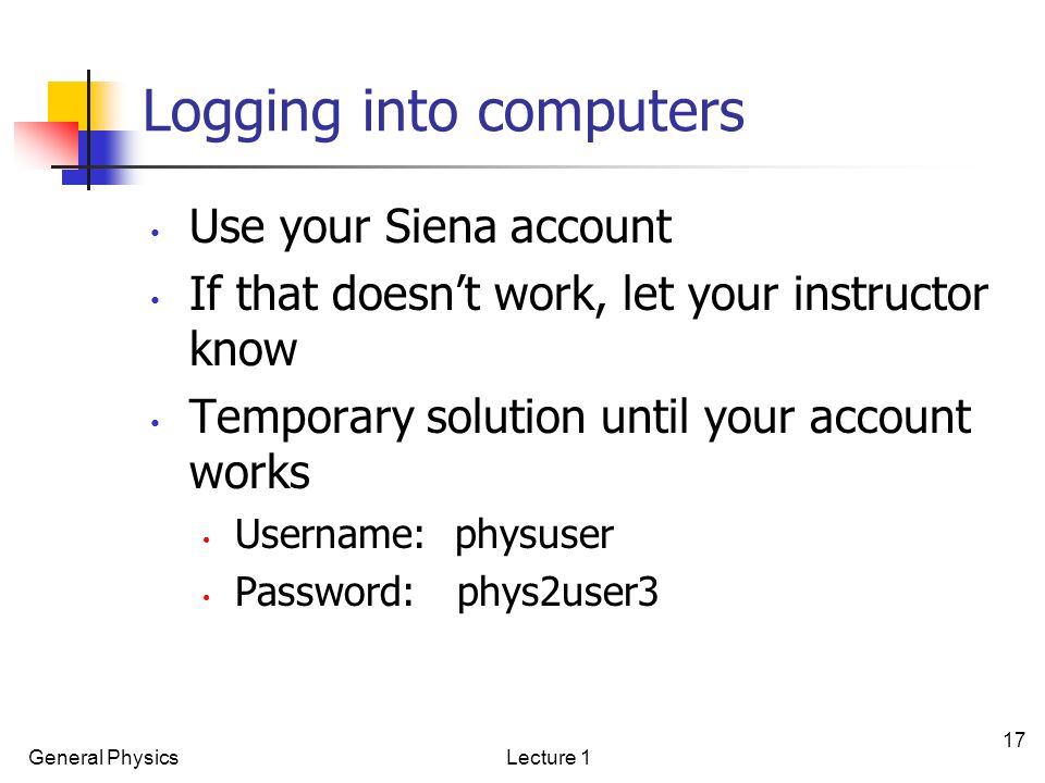 General PhysicsLecture 1 17 Logging into computers Use your Siena account If that doesn’t work, let your instructor know Temporary solution until your account works Username: physuser Password: phys2user3