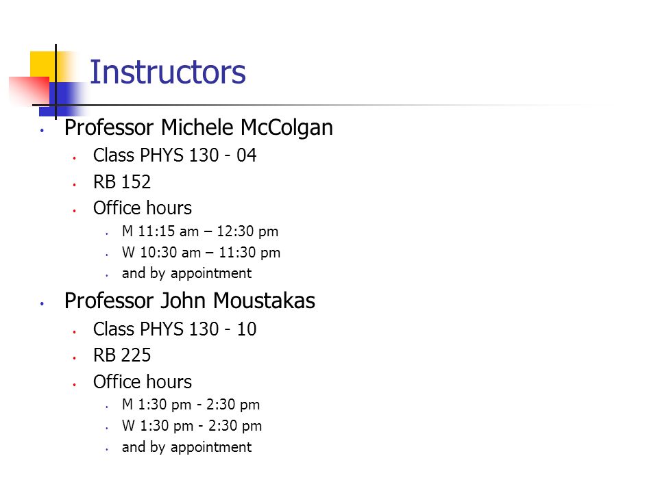 Instructors Professor Michele McColgan Class PHYS RB 152 Office hours M 11:15 am – 12:30 pm W 10:30 am – 11:30 pm and by appointment Professor John Moustakas Class PHYS RB 225 Office hours M 1:30 pm - 2:30 pm W 1:30 pm - 2:30 pm and by appointment