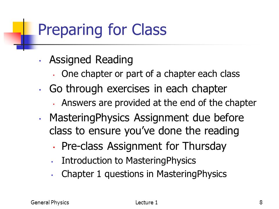 General PhysicsLecture 18 Preparing for Class Assigned Reading One chapter or part of a chapter each class Go through exercises in each chapter Answers are provided at the end of the chapter MasteringPhysics Assignment due before class to ensure you’ve done the reading Pre-class Assignment for Thursday Introduction to MasteringPhysics Chapter 1 questions in MasteringPhysics