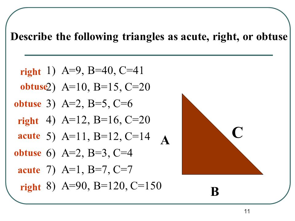 11 Describe the following triangles as acute, right, or obtuse 1) A=9, B=40, C=41 2) A=10, B=15, C=20 3) A=2, B=5, C=6 4) A=12, B=16, C=20 5) A=11, B=12, C=14 6) A=2, B=3, C=4 7) A=1, B=7, C=7 8) A=90, B=120, C=150 A B C right acute obtuse right obtuse acute