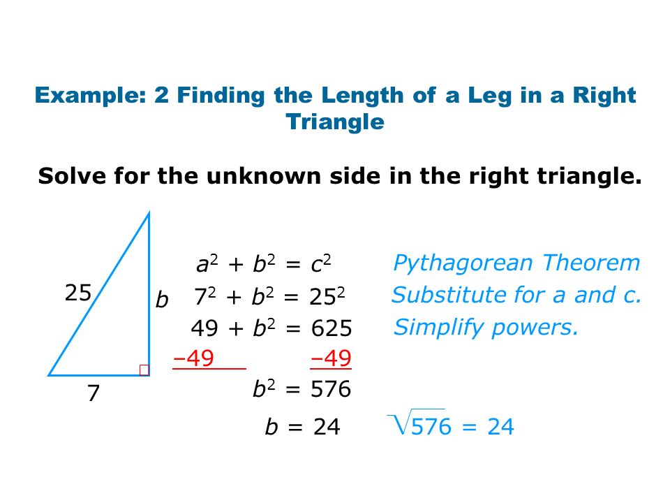 Example: 2 Finding the Length of a Leg in a Right Triangle 25 7 b 576 = 24 b = 24 a 2 + b 2 = c b 2 = b 2 = 625 –49 b 2 = 576 Solve for the unknown side in the right triangle.