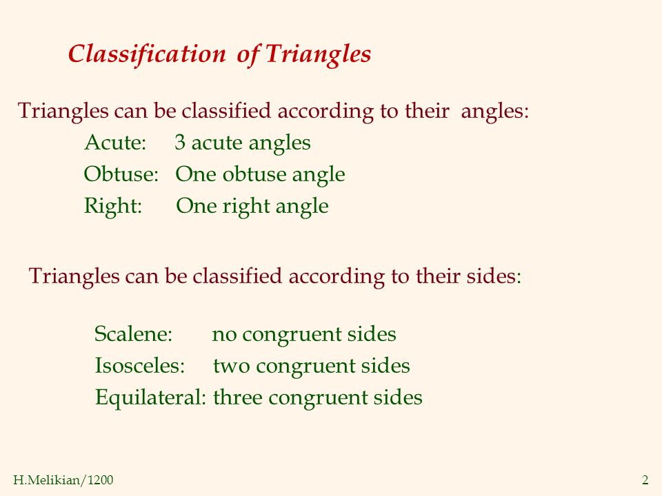 H.Melikian/12002 Classification of Triangles Triangles can be classified according to their angles: Acute: 3 acute angles Obtuse: One obtuse angle Right: One right angle Triangles can be classified according to their sides: Scalene: no congruent sides Isosceles: two congruent sides Equilateral: three congruent sides