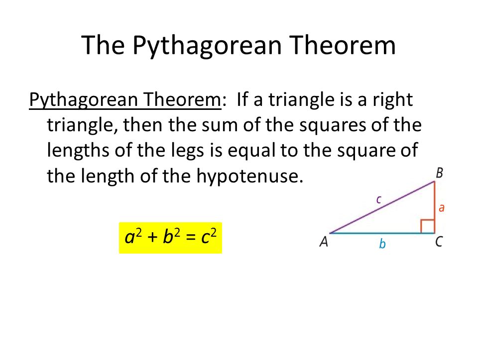 The Pythagorean Theorem Pythagorean Theorem: If a triangle is a right triangle, then the sum of the squares of the lengths of the legs is equal to the square of the length of the hypotenuse.