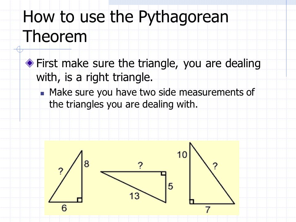 How to use the Pythagorean Theorem First make sure the triangle, you are dealing with, is a right triangle.