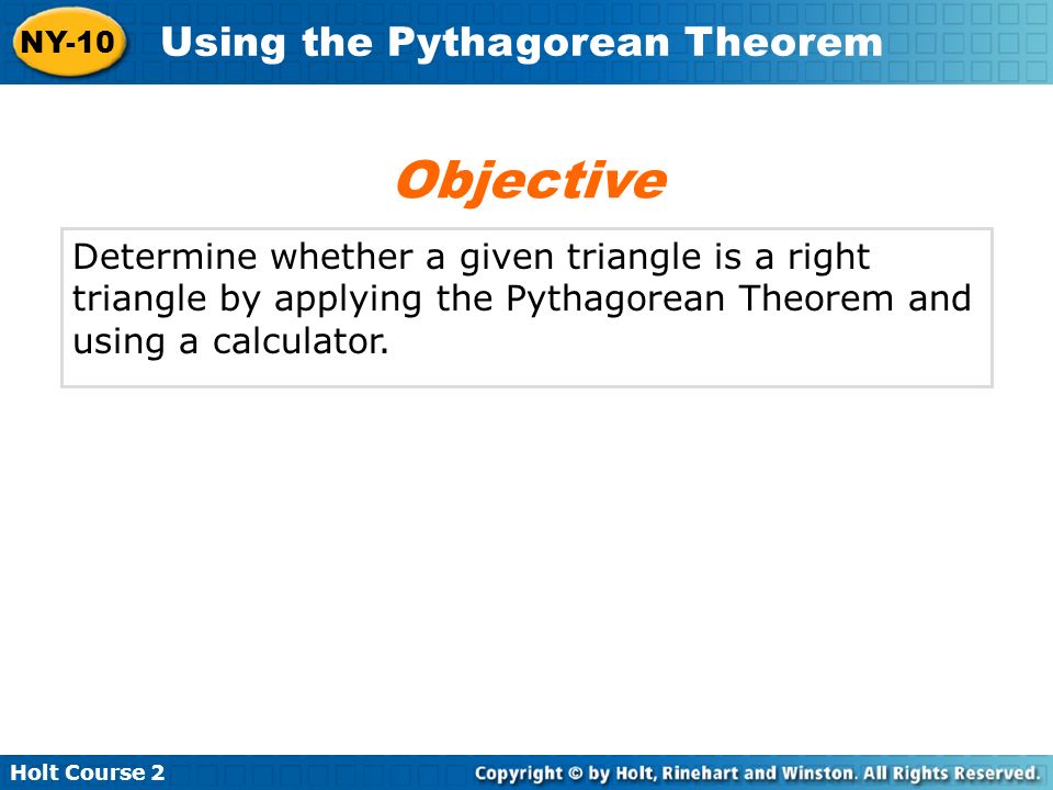 Holt Course 2 NY-10 Using the Pythagorean Theorem Determine whether a given triangle is a right triangle by applying the Pythagorean Theorem and using a calculator.