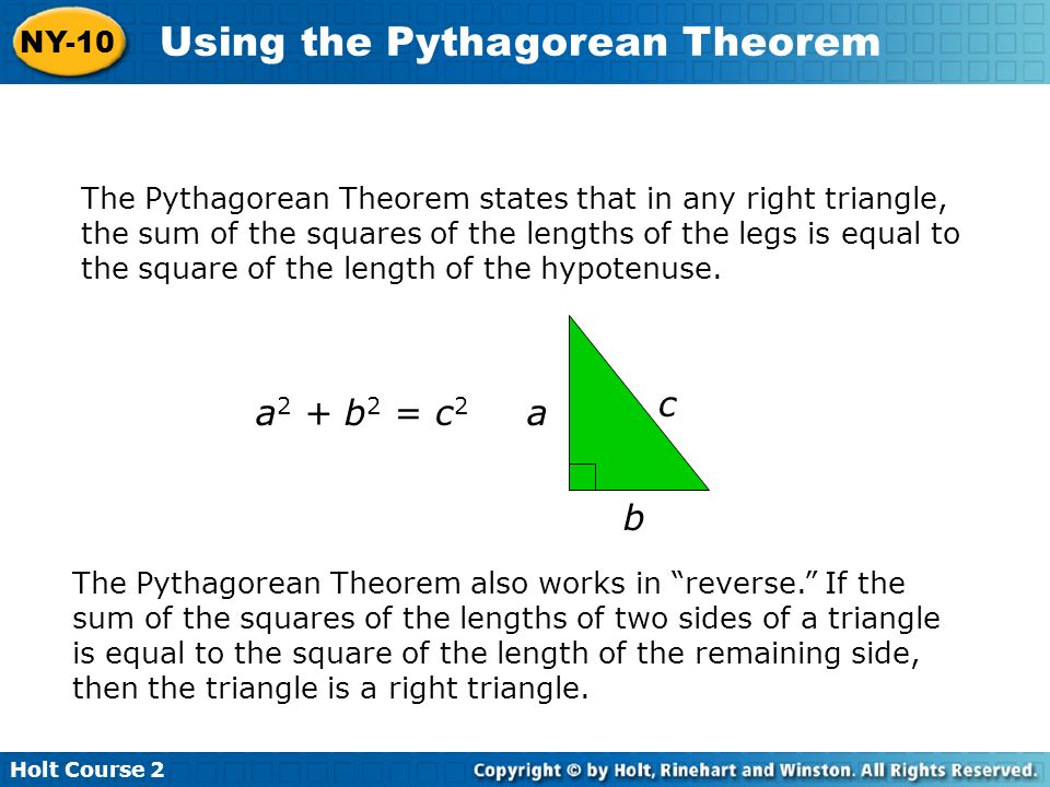 Holt Course 2 NY-10 Using the Pythagorean Theorem The Pythagorean Theorem states that in any right triangle, the sum of the squares of the lengths of the legs is equal to the square of the length of the hypotenuse.