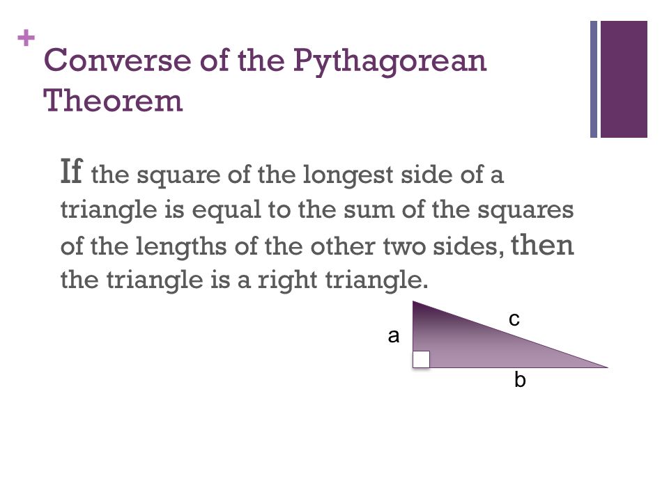 + Converse of the Pythagorean Theorem If the square of the longest side of a triangle is equal to the sum of the squares of the lengths of the other two sides, then the triangle is a right triangle.