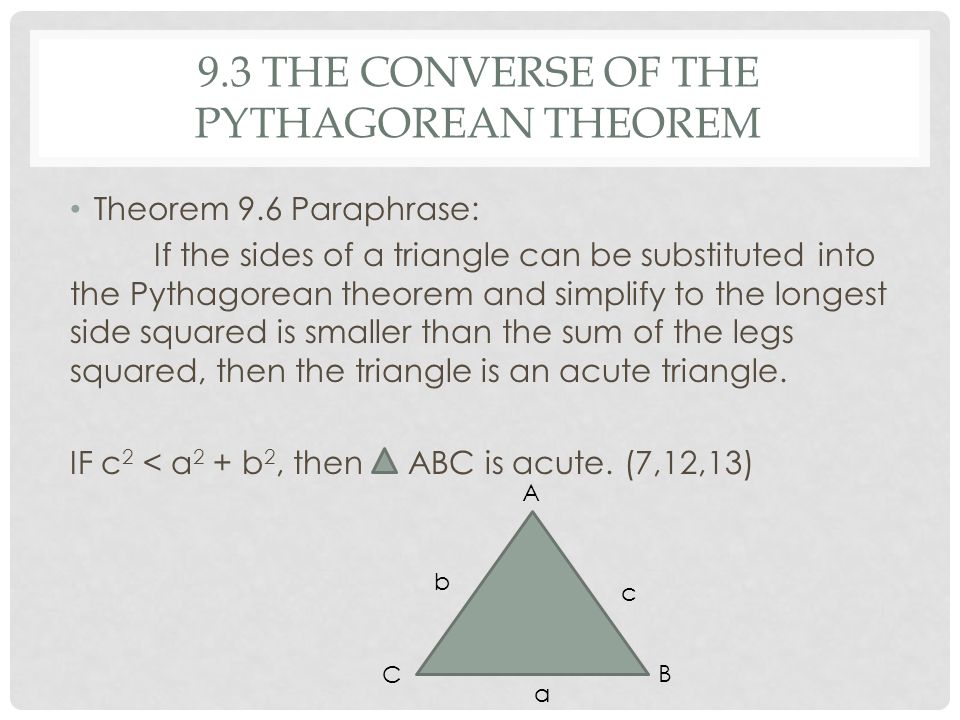 9.3 THE CONVERSE OF THE PYTHAGOREAN THEOREM Theorem 9.6 Paraphrase: If the sides of a triangle can be substituted into the Pythagorean theorem and simplify to the longest side squared is smaller than the sum of the legs squared, then the triangle is an acute triangle.